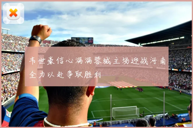 韦世豪信心满满蓉城主场迎战河南全力以赴争取胜利