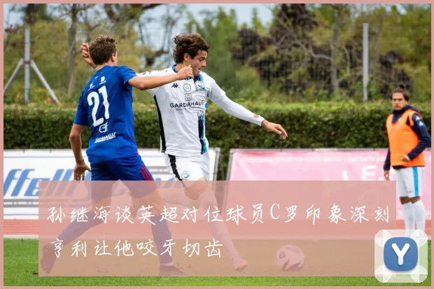 孙继海谈英超对位球员C罗印象深刻亨利让他咬牙切齿