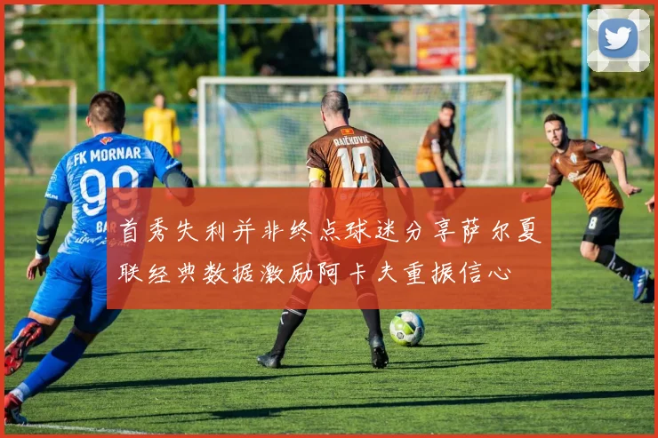 首秀失利并非终点球迷分享萨尔夏联经典数据激励阿卡夫重振信心
