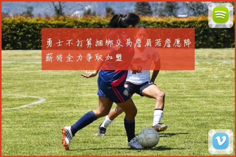 勇士不打算捆绑交易詹眉若詹愿降薪将全力争取加盟