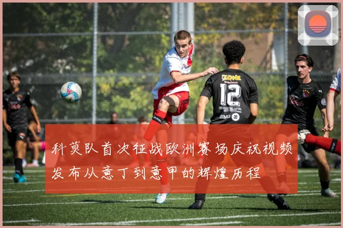 科莫队首次征战欧洲赛场庆祝视频发布从意丁到意甲的辉煌历程
