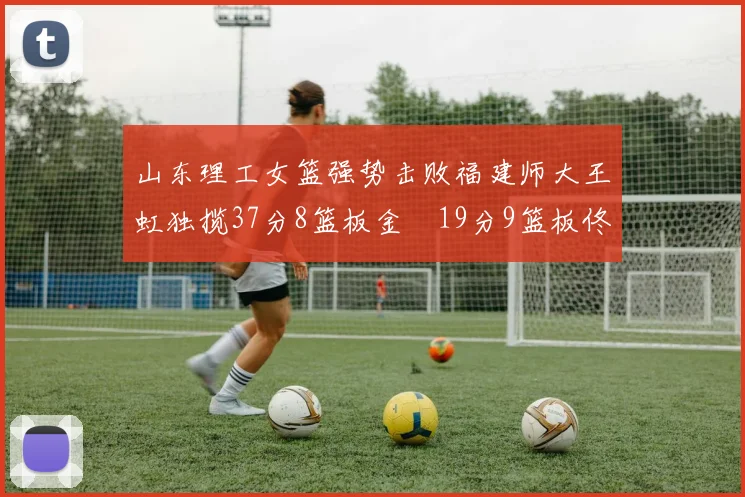 山东理工女篮强势击败福建师大王虹独揽37分8篮板金喆19分9篮板佟欣芷21分6篮板
