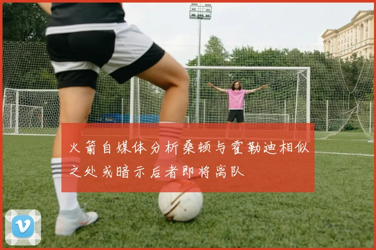 火箭自媒体分析桑顿与霍勒迪相似之处或暗示后者即将离队