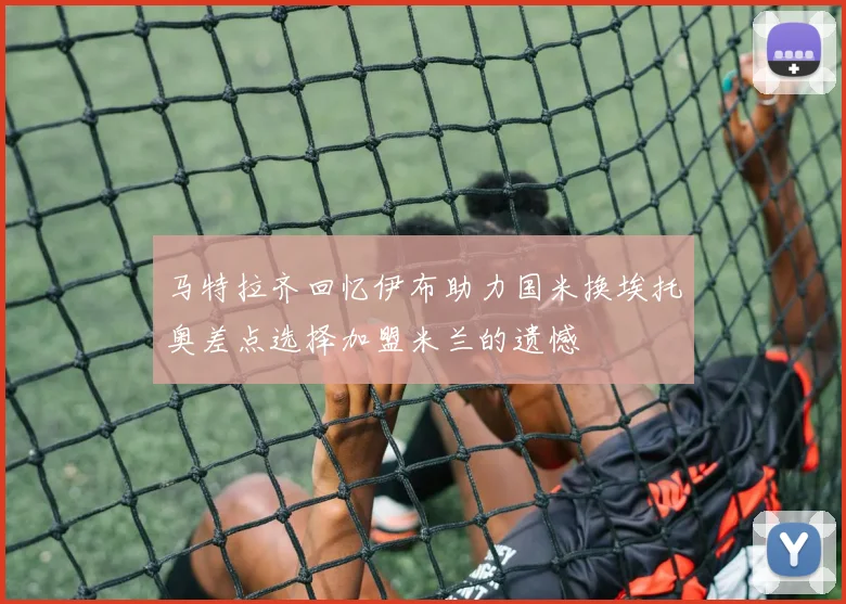 马特拉齐回忆伊布助力国米换埃托奥差点选择加盟米兰的遗憾