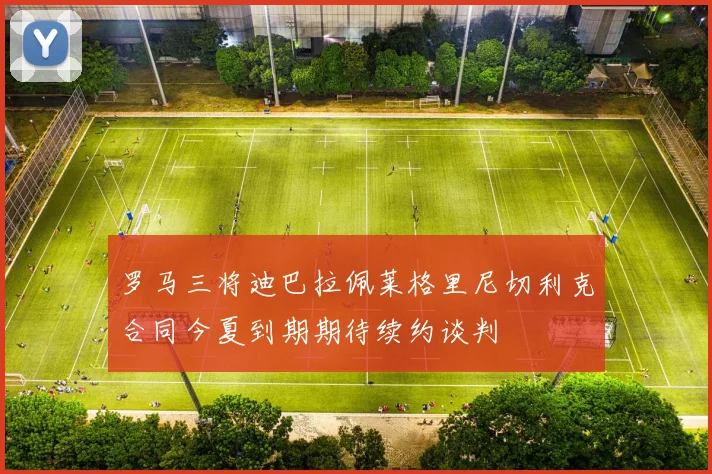 罗马三将迪巴拉佩莱格里尼切利克合同今夏到期期待续约谈判