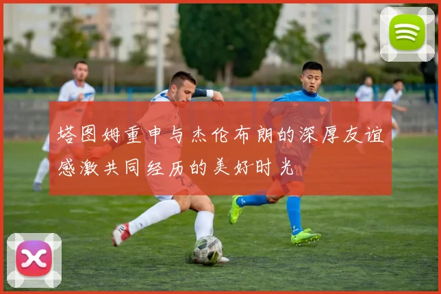 塔图姆重申与杰伦布朗的深厚友谊感激共同经历的美好时光