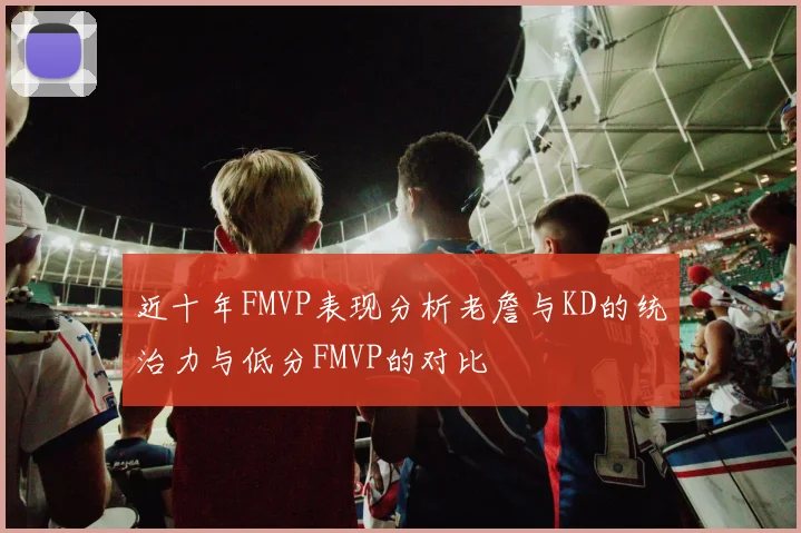 近十年FMVP表现分析老詹与KD的统治力与低分FMVP的对比