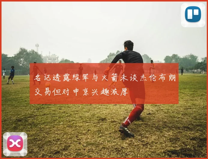 名记透露绿军与火箭未谈杰伦布朗交易但对申京兴趣浓厚