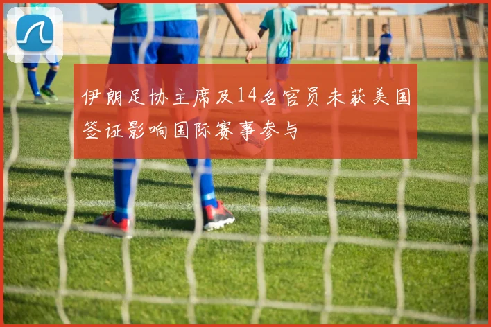 伊朗足协主席及14名官员未获美国签证影响国际赛事参与