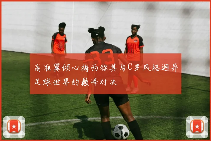 高准翼倾心梅西称其与C罗风格迥异足球世界的巅峰对决